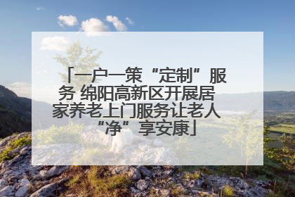 一户一策“定制”服务 绵阳高新区开展居家养老上门服务让老人“净”享安康