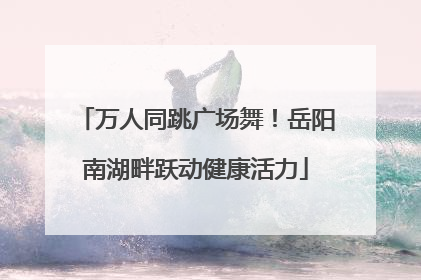 万人同跳广场舞！岳阳南湖畔跃动健康活力