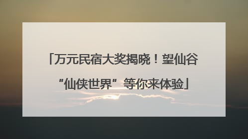 万元民宿大奖揭晓！望仙谷“仙侠世界”等你来体验