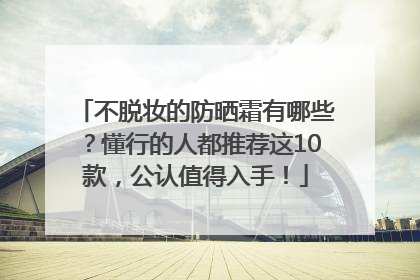 不脱妆的防晒霜有哪些？懂行的人都推荐这10款，公认值得入手！