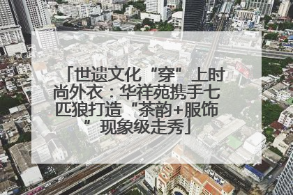 世遗文化“穿”上时尚外衣：华祥苑携手七匹狼打造“茶韵+服饰”现象级走秀
