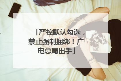 严控默认勾选，禁止强制捆绑！广电总局出手