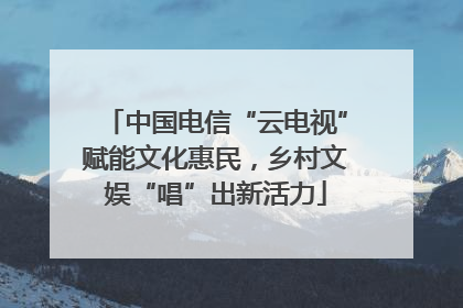 中国电信“云电视”赋能文化惠民，乡村文娱“唱”出新活力