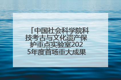 中国社会科学院科技考古与文化遗产保护重点实验室2025年度首场重大成果发布会在京举行