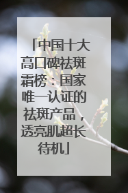 中国十大高口碑祛斑霜榜：国家唯一认证的祛斑产品，透亮肌超长待机