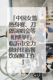 中国女篮热身赛、刀郎演唱会等相继举行 临沂市全力做好住宿餐饮保障工作