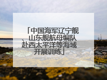 中国海军辽宁舰、山东舰航母编队赴西太平洋等海域开展训练