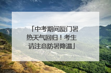 中考期间厦门暑热天气回归！考生请注意防暑降温