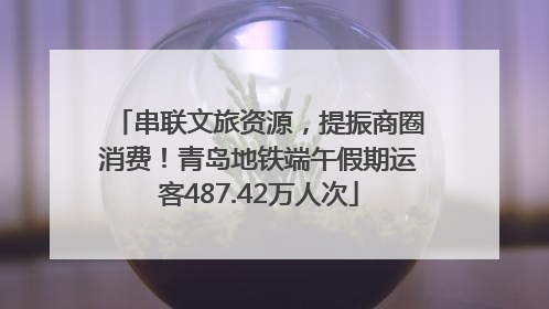 串联文旅资源，提振商圈消费！青岛地铁端午假期运客487.42万人次