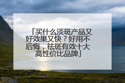买什么淡斑产品又好效果又快？好用不后悔，祛斑有效十大高性价比品牌