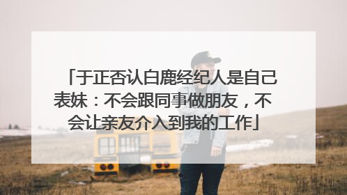 于正否认白鹿经纪人是自己表妹：不会跟同事做朋友，不会让亲友介入到我的工作