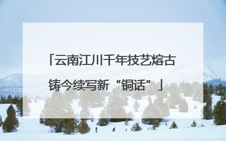 云南江川千年技艺熔古铸今续写新“铜话”