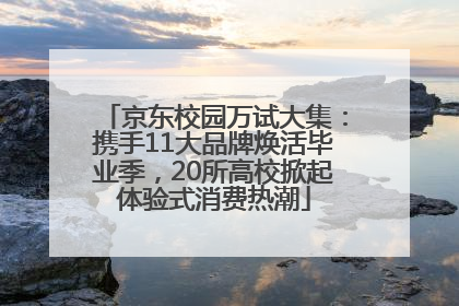 京东校园万试大集：携手11大品牌焕活毕业季，20所高校掀起体验式消费热潮