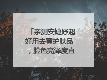亲测安婕妤超好用去黄护肤品，脸色亮泽度直线 up！