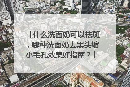 什么洗面奶可以祛斑，哪种洗面奶去黑头缩小毛孔效果好指南？