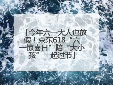 今年六一大人也放假！京东618“六一惊喜日”陪“大小孩”一起过节