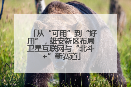 从“可用”到“好用”，雄安新区布局卫星互联网与“北斗+”新赛道