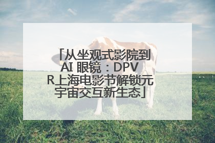 从坐观式影院到 AI 眼镜：DPVR上海电影节解锁元宇宙交互新生态