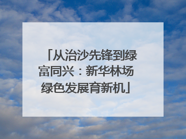 从治沙先锋到绿富同兴：新华林场绿色发展育新机