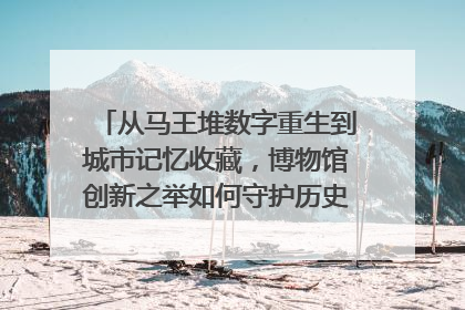 从马王堆数字重生到城市记忆收藏，博物馆创新之举如何守护历史、连接未来？