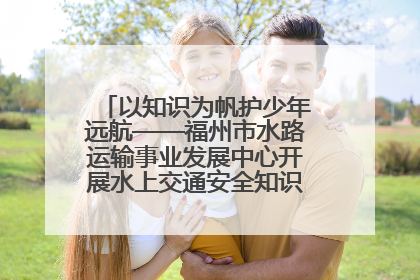 以知识为帆护少年远航——福州市水路运输事业发展中心开展水上交通安全知识进校园活动