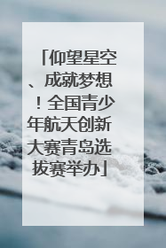 仰望星空、成就梦想！全国青少年航天创新大赛青岛选拔赛举办