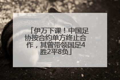 伊万下课！中国足协按合约单方终止合作，其曾带领国足4胜2平8负