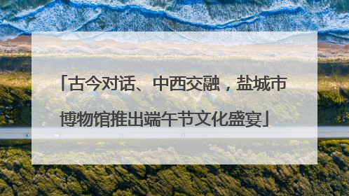 古今对话、中西交融，盐城市博物馆推出端午节文化盛宴