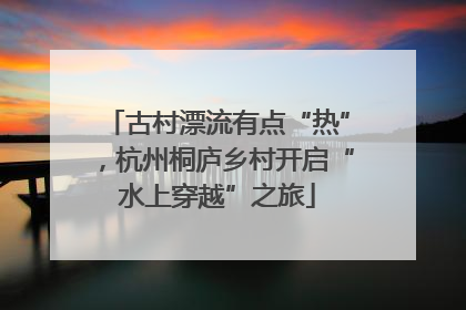 古村漂流有点“热”，杭州桐庐乡村开启“水上穿越”之旅