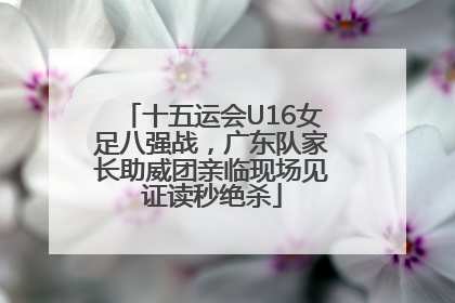 十五运会U16女足八强战，广东队家长助威团亲临现场见证读秒绝杀