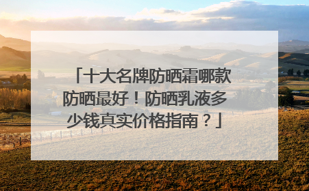十大名牌防晒霜哪款防晒最好！防晒乳液多少钱真实价格指南？