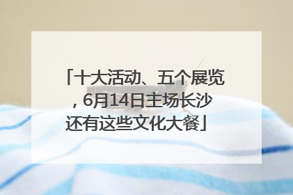 十大活动、五个展览，6月14日主场长沙还有这些文化大餐