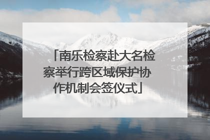 南乐检察赴大名检察举行跨区域保护协作机制会签仪式