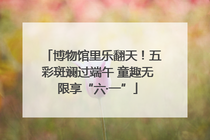 博物馆里乐翻天！五彩斑斓过端午 童趣无限享“六·一”
