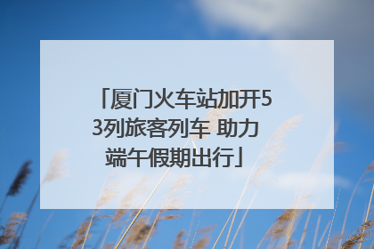 厦门火车站加开53列旅客列车 助力端午假期出行