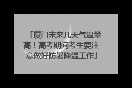 厦门未来几天气温攀高！高考期间考生要注意做好防暑降温工作