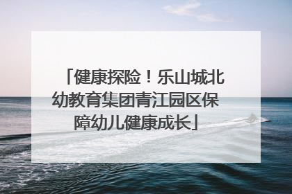 健康探险！乐山城北幼教育集团青江园区保障幼儿健康成长
