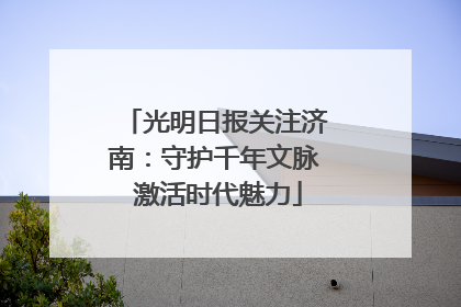 光明日报关注济南：守护千年文脉 激活时代魅力