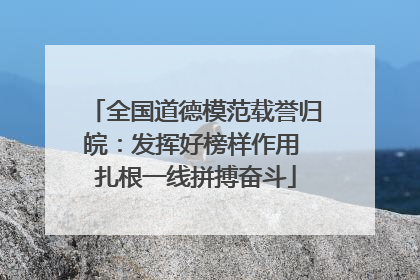 全国道德模范载誉归皖：发挥好榜样作用 扎根一线拼搏奋斗