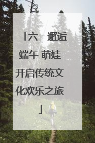六一邂逅端午 萌娃开启传统文化欢乐之旅