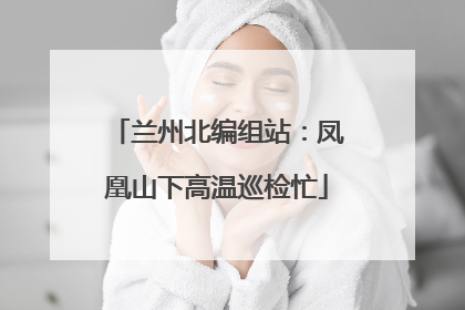 兰州北编组站：凤凰山下高温巡检忙
