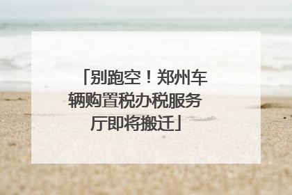 别跑空！郑州车辆购置税办税服务厅即将搬迁