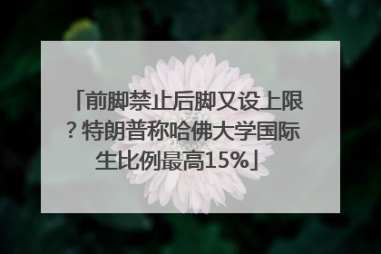 前脚禁止后脚又设上限？特朗普称哈佛大学国际生比例最高15%