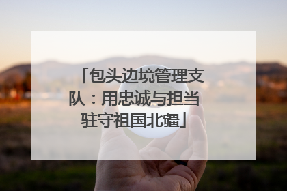 包头边境管理支队：用忠诚与担当驻守祖国北疆