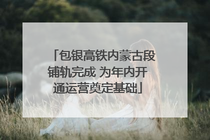 包银高铁内蒙古段铺轨完成 为年内开通运营奠定基础
