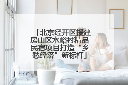 北京经开区援建房山区水峪村精品民宿项目打造“乡愁经济”新标杆