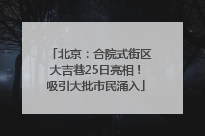 北京：合院式街区大吉巷25日亮相！吸引大批市民涌入