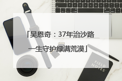 吴恩奇：37年治沙路 一生守护绿满荒漠