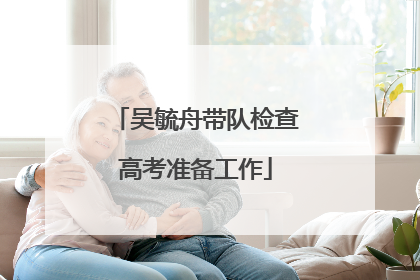 吴毓舟带队检查高考准备工作