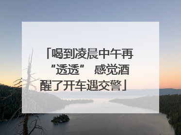 喝到凌晨中午再“透透” 感觉酒醒了开车遇交警